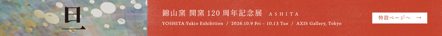 錦山窯 開窯120周年記念展「旦 ASHITA」2026年10月9日（金）〜10月13日（火）AXIS ギャラリー（東京・六本木）特設ページへ